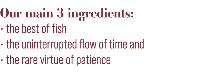 Our main 3 ingredients:   the best of fish   the uninterrupted flow of time and   the rare virtue of patience 