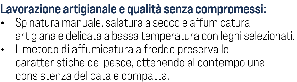 Lavorazione artigianale e qualit senza compromessi: • Spinatura manuale, salatura a secco e affumicatura artigianale...